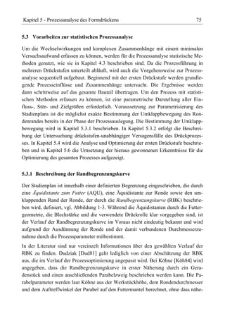 Kapitel 5 - Prozessanalyse des Formdrückens                                     75


5.3 Vorarbeiten zur statistischen Prozessanalyse

Um die Wechselwirkungen und komplexen Zusammenhänge mit einem minimalen
Versuchsaufwand erfassen zu können, werden für die Prozessanalyse statistische Me-
thoden genutzt, wie sie in Kapitel 4.3 beschrieben sind. Da die Prozessführung in
mehreren Drückstufen unterteilt abläuft, wird auch die Vorgehensweise zur Prozess-
analyse sequentiell aufgebaut. Beginnend mit der ersten Drückstufe werden grundle-
gende Prozesseinflüsse und Zusammenhänge untersucht. Die Ergebnisse werden
dann schrittweise auf das gesamte Bauteil übertragen. Um den Prozess mit statisti-
schen Methoden erfassen zu können, ist eine parametrische Darstellung aller Ein-
fluss-, Stör- und Zielgrößen erforderlich. Voraussetzung zur Parametrisierung des
Stadienplans ist die möglichst exakte Bestimmung der Umklappbewegung des Ron-
denrandes bereits in der Phase der Prozessauslegung. Die Bestimmung der Umklapp-
bewegung wird in Kapitel 5.3.1 beschrieben. In Kapitel 5.3.2 erfolgt die Beschrei-
bung der Untersuchung drückstufen-unabhängiger Versagensfälle des Drückprozes-
ses. In Kapitel 5.4 wird die Analyse und Optimierung der ersten Drückstufe beschrie-
ben und in Kapitel 5.6 die Umsetzung der hieraus gewonnenen Erkenntnisse für die
Optimierung des gesamten Prozesses aufgezeigt.


5.3.1 Beschreibung der Randbegrenzungskurve

Der Stadienplan ist innerhalb einer definierten Begrenzung eingeschrieben, die durch
eine Äquidistante zum Futter (AQU), eine Äquidistante zur Ronde sowie den um-
klappenden Rand der Ronde, der durch die Randbegrenzungskurve (RBK) beschrie-
ben wird, definiert, vgl. Abbildung 1-3. Während die Äquidistanten durch die Futter-
geometrie, die Blechstärke und die verwendete Drückrolle klar vorgegeben sind, ist
der Verlauf der Randbegrenzungskurve im Voraus nicht eindeutig bekannt und wird
aufgrund der Ausdünnung der Ronde und der damit verbundenen Durchmesserzu-
nahme durch die Prozessparameter mitbestimmt.
In der Literatur sind nur vereinzelt Informationen über den gewählten Verlauf der
RBK zu finden. Dudziak [Dud81] geht lediglich von einer Abschätzung der RBK
aus, die im Verlauf der Prozessoptimierung angepasst wird. Bei Köhne [Köh84] wird
angegeben, dass die Randbegrenzungskurve in erster Näherung durch ein Gera-
denstück und einen anschließenden Parabelzweig beschrieben werden kann. Die Pa-
rabelparameter werden laut Köhne aus der Werkstückhöhe, dem Rondendurchmesser
und dem Auftreffwinkel der Parabel auf den Futtermantel berechnet, ohne dass nähe-
 