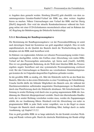 76                                     Kapitel 5 - Prozessanalyse des Formdrückens


re Angaben dazu gemacht werden. Homberg [Hom92] geht ebenfalls von dem zu-
sammengesetzten Geraden-Parabel-Verlauf der RBK aus, ohne weitere Angaben
hierzu zu machen. Nähere Untersuchungen zum Verlauf der RBK sind bei Dierig
[Die93] dargestellt. Hier wird der aktuelle Rondendurchmesser während der Ferti-
gung online mit einer CCD-Zeilenkamera messtechnisch erfasst und im Rahmen der
AC-Regelung der Bahnbewegung der Drückrolle berücksichtigt.


5.3.1.1 Berechnung der Randbegrenzungskurve

Die Bestimmung der Randbegrenzungskurve vor der Prozessdurchführung ist somit
nach derzeitigem Stand der Kenntnisse nur grob angenähert möglich. Dies ist nicht
unproblematisch, da die Qualität des Bauteils durch die Wechselwirkung des Sta-
dienplans mit der RBK stark beeinflusst wird.
Im Rahmen von ergänzenden Arbeiten zur robusten Prozessauslegung werden Unter-
suchungen durchgeführt, welche den Einfluss einer Abweichung vom realen RBK-
Verlauf auf das Prozessergebnis untersuchen, vgl. hierzu auch [Aue02, AuEr04].
Dies ist von grundlegender Bedeutung, da die Wahl einer falschen RBK das Prozess-
ergebnis negativ beeinflusst und eine systematische Prozessoptimierung erschwert
wird. Bei den Untersuchungen an Bauteilen aus verschiedenen Aluminiumlegierun-
gen konnten die im Folgenden dargestellten Ergebnisse gefunden werden.
Ist die gewählte RBK zu niedrig, d.h. fährt die Drückrolle nicht bis an den Rand des
Bauteils, führt dies in den ersten Drückstufen zu einer Verstärkung der Faltenbildung.
Ursache hierfür dürfte die fehlende Möglichkeit des Bauteils sein, die während der
Durchmesserreduktion auftretenden tangentialen Druckspannungen im Randbereich
durch eine Plastifizierung durch die Drückrolle abzubauen. Mit fortschreitender Um-
formung in axialer Richtung wird durch eine zu gering angenommene RBK die Aus-
dünnung des Materials überproportional verstärkt. Durch den überstehenden Randbe-
reich, der in axialer Richtung verschoben werden muss, werden die Zugspannungen
erhöht, die zur Ausdünnung führen. Hierdurch wird die Abweichung von realer zu
programmierter RBK in jeder Stufe weiter vergrößert, was in der Regel zu einem
Versagen der Bauteile durch sekundäre Rissbildung führt, bedingt durch zu starke
Ausdünnung, vgl. Kapitel 5.3.2.2.
Eine zu groß gewählte RBK ist so lange unkritisch, bis der Kontakt zwischen Werk-
zeug und Ronde verloren geht. Durch die elastische Rückfederung der Ronde erfolgt
 