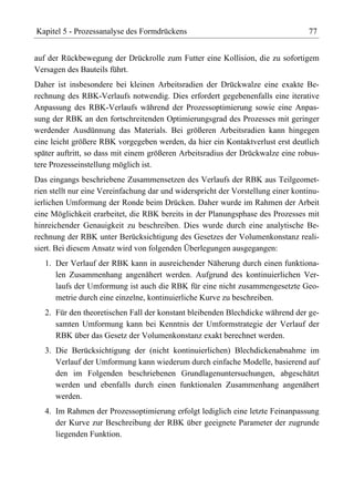 Kapitel 5 - Prozessanalyse des Formdrückens                                       77


auf der Rückbewegung der Drückrolle zum Futter eine Kollision, die zu sofortigem
Versagen des Bauteils führt.
Daher ist insbesondere bei kleinen Arbeitsradien der Drückwalze eine exakte Be-
rechnung des RBK-Verlaufs notwendig. Dies erfordert gegebenenfalls eine iterative
Anpassung des RBK-Verlaufs während der Prozessoptimierung sowie eine Anpas-
sung der RBK an den fortschreitenden Optimierungsgrad des Prozesses mit geringer
werdender Ausdünnung das Materials. Bei größeren Arbeitsradien kann hingegen
eine leicht größere RBK vorgegeben werden, da hier ein Kontaktverlust erst deutlich
später auftritt, so dass mit einem größeren Arbeitsradius der Drückwalze eine robus-
tere Prozesseinstellung möglich ist.
Das eingangs beschriebene Zusammensetzen des Verlaufs der RBK aus Teilgeomet-
rien stellt nur eine Vereinfachung dar und widerspricht der Vorstellung einer kontinu-
ierlichen Umformung der Ronde beim Drücken. Daher wurde im Rahmen der Arbeit
eine Möglichkeit erarbeitet, die RBK bereits in der Planungsphase des Prozesses mit
hinreichender Genauigkeit zu beschreiben. Dies wurde durch eine analytische Be-
rechnung der RBK unter Berücksichtigung des Gesetzes der Volumenkonstanz reali-
siert. Bei diesem Ansatz wird von folgenden Überlegungen ausgegangen:
   1. Der Verlauf der RBK kann in ausreichender Näherung durch einen funktiona-
      len Zusammenhang angenähert werden. Aufgrund des kontinuierlichen Ver-
      laufs der Umformung ist auch die RBK für eine nicht zusammengesetzte Geo-
      metrie durch eine einzelne, kontinuierliche Kurve zu beschreiben.
   2. Für den theoretischen Fall der konstant bleibenden Blechdicke während der ge-
      samten Umformung kann bei Kenntnis der Umformstrategie der Verlauf der
      RBK über das Gesetz der Volumenkonstanz exakt berechnet werden.
   3. Die Berücksichtigung der (nicht kontinuierlichen) Blechdickenabnahme im
      Verlauf der Umformung kann wiederum durch einfache Modelle, basierend auf
      den im Folgenden beschriebenen Grundlagenuntersuchungen, abgeschätzt
      werden und ebenfalls durch einen funktionalen Zusammenhang angenähert
      werden.
   4. Im Rahmen der Prozessoptimierung erfolgt lediglich eine letzte Feinanpassung
      der Kurve zur Beschreibung der RBK über geeignete Parameter der zugrunde
      liegenden Funktion.
 