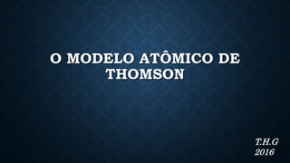 O MODELO ATÔMICO DE
THOMSON
T.H.G
2016
 