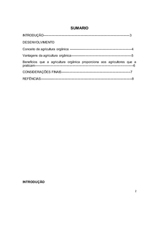 2
SUMARIO
INTRODUÇÃO---------------------------------------------------------------------------------3
DESENVOLVIMENTO
Conceito de agricultura orgânica -----------------------------------------------------------4
Vantagens da agricultura orgânica---------------------------------------------------------5
Benefícios que a agricultura orgânica proporciona aos agricultores que a
praticam---------------------------------------------------------------------------------------------6
CONSIDERAÇÕES FINAIS-----------------------------------------------------------------7
REFÊNCIAS--------------------------------------------------------------------------------------8
INTRODUÇÃO
 