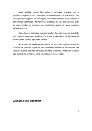 3
Neste trabalho iremos falar sobre a agricultura orgânica, pois a
agricultura orgânica é muito importante para humanidade nos dias atuais. Com
uma agricultura orgânica as populações consomem alimentos mais saldáveis e
com menos agrotóxicos. Melhorando a qualidade de vida das pessoas, tanto
de quem produz os alimentos sem agrotóxicos quanto de quem consome
alimentos limpos.
Além disso, a agricultura orgânica vai além da preservação da qualidade
dos produtos ou do meio ambiente. Ela é uma grande aliada da agricultura de
baixo volume, como a agricultura familiar.
No entanto, os benefícios da prática da agricultura orgânica como do
consumo de produtos orgânicos não se refletem apenas em nossa saúde. Na
verdade, quando optamos por esses produtos ajudamos a fortalecer a classe
dos agricultores familiares, muito presentes em nossa região.
AGRICULTURA ORGANICA
 