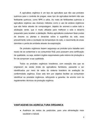 4
A agricultura orgânica é um tipo de agricultura que não usa produtos
químicos para o controle de pragas, esse tipo de agricultura também não usa
fertilizante químicos, como NPK e uréia. Ao invés de fertilizantes químicos a
agricultura orgânica usa diversos métodos como o uso de adubos orgânicos
que são feitos através de compostagem, dejetos de animais e sobre tudo a
adubação verde, que é muito utilizada para melhorar o solo e deixá-lo
preparado para receber a plantação. Muitos agricultores costumam fazer podas
de árvores ou plantas e deixá-las sobre a superfície do solo, esse
procedimento evita a oscilação da temperatura do solo, o nascimento de ervas
daninhas e perda de umidade através de evaporação.
Os produtos orgânicos trazem segurança ao produtor pois trabalha sem
receio de se contaminar e ao consumidor final, pois possuem uma certificação
de qualidade, ou seja, existem órgãos responsáveis pela vistoria da produção a
fim de comprovar a sua qualidade.
Todos os produtos orgânicos brasileiros, com exceção dos que se
originaram da venda direta de agricultores familiares, passarão a ser
identificados por meio de selos do sistema brasileiro de avaliação da
conformidade orgânica. Esse selo tem por objetivo facilitar ao consumidor
identificar os produtos orgânicos, reforçando a garantia, de acordo com os
regulamentos técnicos da produção orgânica.
VANTAGENS DA AGRICULTURA ORGANICA
● Ausência de restos de pesticidas, para uma alimentação mais
saudável e natural;
 