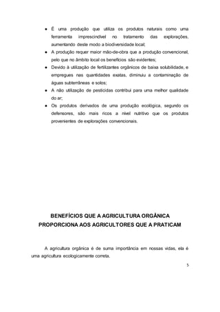 5
● É uma produção que utiliza os produtos naturais como uma
ferramenta imprescindível no tratamento das explorações,
aumentando deste modo a biodiversidade local;
● A produção requer maior mão-de-obra que a produção convencional,
pelo que no âmbito local os benefícios são evidentes;
● Devido à utilização de fertilizantes orgânicos de baixa solubilidade, e
empregues nas quantidades exatas, diminuiu a contaminação de
águas subterrâneas e solos;
● A não utilização de pesticidas contribui para uma melhor qualidade
do ar;
● Os produtos derivados de uma produção ecológica, segundo os
defensores, são mais ricos a nível nutritivo que os produtos
provenientes de explorações convencionais.
BENEFÍCIOS QUE A AGRICULTURA ORGÂNICA
PROPORCIONA AOS AGRICULTORES QUE A PRATICAM
A agricultura orgânica é de suma importância em nossas vidas, ela é
uma agricultura ecologicamente correta.
 