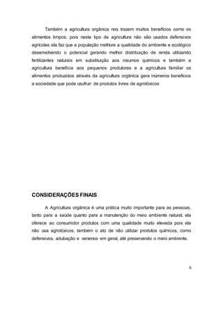 6
Também a agricultura orgânica nos trazem muitos benefícios como os
alimentos limpos, pois neste tipo de agricultura não são usados defensivos
agrícolas ela faz que a população melhore a qualidade do ambiente e ecológico
desenvolvendo o potencial gerando melhor distribuição de renda utilizando
fertilizantes naturais em substituição aos insumos químicos e também a
agricultura beneficia aos pequenos produtores e a agricultura familiar os
alimentos produzidos através da agricultura orgânica gera inúmeros benefícios
a sociedade que pode usufruir de produtos livres de agrotóxicos
CONSIDERAÇÕES FINAIS
A Agricultura orgânica é uma prática muito importante para as pessoas,
tanto para a saúde quanto para a manutenção do meio ambiente natural, ela
oferece ao consumidor produtos com uma qualidade muito elevada pois ela
não usa agrotóxicos, também o ato de não utilizar produtos químicos, como
defensivos, adubação e venenos em geral, até preservando o meio ambiente.
 