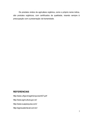 7
Os produtos vindos da agricultura orgânica, como o próprio nome indica,
são produtos orgânicos, com certificados de qualidade, visando sempre à
preocupação com a preservação da humanidade.
REFERENCIAS
http://www.ufrgs.br/pgdr/arquivos/427.pdf
http://www.agricultura.gov.br/
http://www.suapesquisa.com/
http://agrosustentavel.com.br/
 