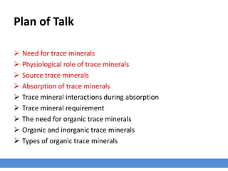 Plan of Talk
 Need for trace minerals
 Physiological role of trace minerals
 Source trace minerals
 Absorption of trace minerals
 Trace mineral interactions during absorption
 Trace mineral requirement
 The need for organic trace minerals
 Organic and inorganic trace minerals
 Types of organic trace minerals
 
