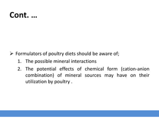 Cont. …
 Formulators of poultry diets should be aware of;
1. The possible mineral interactions
2. The potential effects of chemical form (cation-anion
combination) of mineral sources may have on their
utilization by poultry .
 