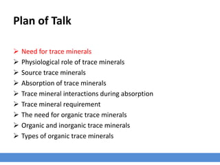 Plan of Talk
 Need for trace minerals
 Physiological role of trace minerals
 Source trace minerals
 Absorption of trace minerals
 Trace mineral interactions during absorption
 Trace mineral requirement
 The need for organic trace minerals
 Organic and inorganic trace minerals
 Types of organic trace minerals
 