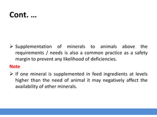 Cont. …
 Supplementation of minerals to animals above the
requirements / needs is also a common practice as a safety
margin to prevent any likelihood of deficiencies.
Note
 If one mineral is supplemented in feed ingredients at levels
higher than the need of animal it may negatively affect the
availability of other minerals.
 