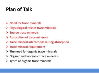 Plan of Talk
 Need for trace minerals
 Physiological role of trace minerals
 Source trace minerals
 Absorption of trace minerals
 Trace mineral interactions during absorption
 Trace mineral requirement
 The need for organic trace minerals
 Organic and inorganic trace minerals
 Types of organic trace minerals
 