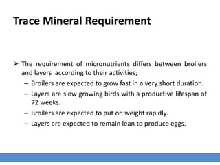 Trace Mineral Requirement
 The requirement of micronutrients differs between broilers
and layers according to their activities;
– Broilers are expected to grow fast in a very short duration.
– Layers are slow growing birds with a productive lifespan of
72 weeks.
– Broilers are expected to put on weight rapidly.
– Layers are expected to remain lean to produce eggs.
 