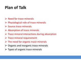 Plan of Talk
 Need for trace minerals
 Physiological role of trace minerals
 Source trace minerals
 Absorption of trace minerals
 Trace mineral interactions during absorption
 Trace mineral requirement
 The need for organic trace minerals
 Organic and inorganic trace minerals
 Types of organic trace minerals
 