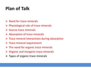 Plan of Talk
 Need for trace minerals
 Physiological role of trace minerals
 Source trace minerals
 Absorption of trace minerals
 Trace mineral interactions during absorption
 Trace mineral requirement
 The need for organic trace minerals
 Organic and inorganic trace minerals
 Types of organic trace minerals
 