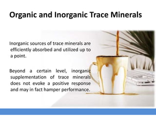 Organic and Inorganic Trace Minerals
Inorganic sources of trace minerals are
efficiently absorbed and utilized up to
a point.
Beyond a certain level, inorganic
supplementation of trace minerals
does not evoke a positive response
and may in fact hamper performance.
 