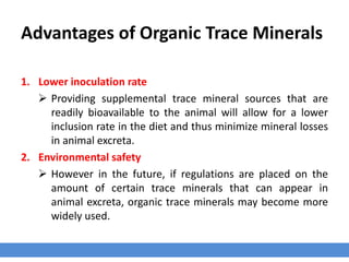 Advantages of Organic Trace Minerals
1. Lower inoculation rate
 Providing supplemental trace mineral sources that are
readily bioavailable to the animal will allow for a lower
inclusion rate in the diet and thus minimize mineral losses
in animal excreta.
2. Environmental safety
 However in the future, if regulations are placed on the
amount of certain trace minerals that can appear in
animal excreta, organic trace minerals may become more
widely used.
 