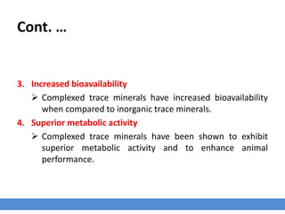 Cont. …
3. Increased bioavailability
 Complexed trace minerals have increased bioavailability
when compared to inorganic trace minerals.
4. Superior metabolic activity
 Complexed trace minerals have been shown to exhibit
superior metabolic activity and to enhance animal
performance.
 