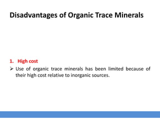 Disadvantages of Organic Trace Minerals
1. High cost
 Use of organic trace minerals has been limited because of
their high cost relative to inorganic sources.
 