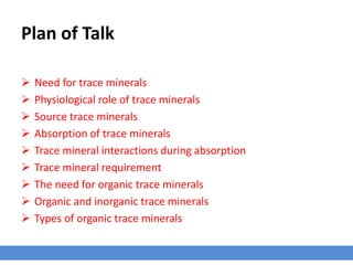 Plan of Talk
 Need for trace minerals
 Physiological role of trace minerals
 Source trace minerals
 Absorption of trace minerals
 Trace mineral interactions during absorption
 Trace mineral requirement
 The need for organic trace minerals
 Organic and inorganic trace minerals
 Types of organic trace minerals
 