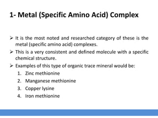 1- Metal (Specific Amino Acid) Complex
 It is the most noted and researched category of these is the
metal (specific amino acid) complexes.
 This is a very consistent and defined molecule with a specific
chemical structure.
 Examples of this type of organic trace mineral would be:
1. Zinc methionine
2. Manganese methionine
3. Copper lysine
4. Iron methionine
 