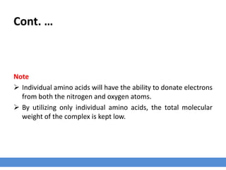 Cont. …
Note
 Individual amino acids will have the ability to donate electrons
from both the nitrogen and oxygen atoms.
 By utilizing only individual amino acids, the total molecular
weight of the complex is kept low.
 