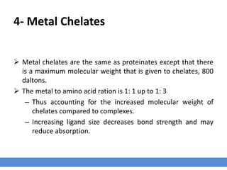 4- Metal Chelates
 Metal chelates are the same as proteinates except that there
is a maximum molecular weight that is given to chelates, 800
daltons.
 The metal to amino acid ration is 1: 1 up to 1: 3
– Thus accounting for the increased molecular weight of
chelates compared to complexes.
– Increasing ligand size decreases bond strength and may
reduce absorption.
 