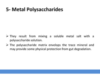 5- Metal Polysaccharides
 They result from mixing a soluble metal salt with a
polysaccharide solution.
 The polysaccharide matrix envelops the trace mineral and
may provide some physical protection from gut degradation.
 