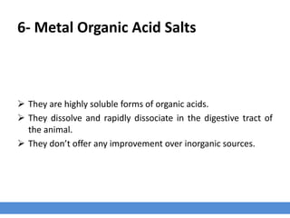 6- Metal Organic Acid Salts
 They are highly soluble forms of organic acids.
 They dissolve and rapidly dissociate in the digestive tract of
the animal.
 They don’t offer any improvement over inorganic sources.
 