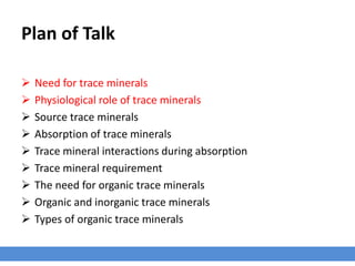 Plan of Talk
 Need for trace minerals
 Physiological role of trace minerals
 Source trace minerals
 Absorption of trace minerals
 Trace mineral interactions during absorption
 Trace mineral requirement
 The need for organic trace minerals
 Organic and inorganic trace minerals
 Types of organic trace minerals
 