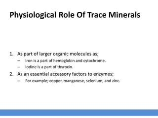 Physiological Role Of Trace Minerals
1. As part of larger organic molecules as;
– Iron is a part of hemoglobin and cytochrome.
– Iodine is a part of thyroxin.
2. As an essential accessory factors to enzymes;
– For example; copper, manganese, selenium, and zinc.
 