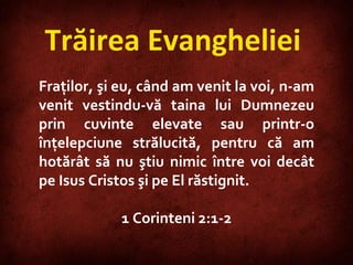 Trăirea Evangheliei  Fraţilor, şi eu, când am venit la voi, n-am venit vestindu-vă taina lui Dumnezeu prin cuvinte elevate sau printr-o înţelepciune strălucită, pentru că am hotărât să nu ştiu nimic între voi decât pe Isus Cristos şi pe El răstignit. 1 Corinteni 2:1-2 