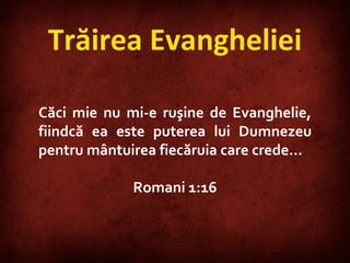 Trăirea Evangheliei Căci mie nu mi-e ruşine de Evanghelie, fiindcă ea este puterea lui Dumnezeu pentru mântuirea fiecăruia care crede… Romani 1:16 