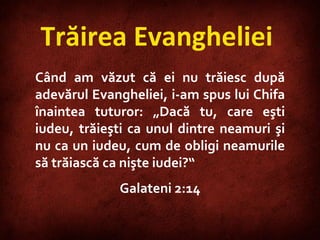 Trăirea Evangheliei  Când am văzut că ei nu trăiesc după adevărul Evangheliei, i-am spus lui Chifa înaintea tuturor: „Dacă tu, care eşti iudeu, trăieşti ca unul dintre neamuri şi nu ca un iudeu, cum de obligi neamurile să trăiască ca nişte iudei?“ Galateni 2:14 