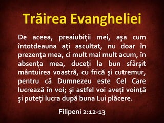 Trăirea Evangheliei De aceea, preaiubiţii mei, aşa cum întotdeauna aţi ascultat, nu doar în prezenţa mea, ci mult mai mult acum, în absenţa mea, duceţi la bun sfârşit mântuirea voastră, cu frică şi cutremur, pentru că Dumnezeu este Cel Care lucrează în voi; şi astfel voi aveţi voinţă şi puteţi lucra după buna Lui plăcere. Filipeni 2:12-13 