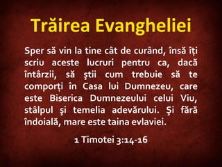 Trăirea Evangheliei Sper să vin la tine cât de curând, însă îţi scriu aceste lucruri pentru ca, dacă întârzii, să ştii cum trebuie să te comporţi în Casa lui Dumnezeu, care este Biserica Dumnezeului celui Viu, stâlpul şi temelia adevărului. Şi fără îndoială, mare este taina evlaviei. 1 Timotei 3:14-16 