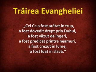 Trăirea Evangheliei „ Cel Ce a fost arătat în trup,  a fost dovedit drept prin Duhul,  a fost văzut de îngeri,  a fost predicat printre neamuri,  a fost crezut în lume,  a fost luat în slavă.“ 