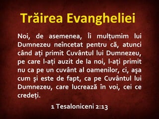 Trăirea Evangheliei  Noi, de asemenea, Îi mulţumim lui Dumnezeu neîncetat pentru că, atunci când aţi primit Cuvântul lui Dumnezeu, pe care l-aţi auzit de la noi, l-aţi primit nu ca pe un cuvânt al oamenilor, ci, aşa cum şi este de fapt, ca pe Cuvântul lui Dumnezeu, care lucrează în voi, cei ce credeţi.  1 Tesaloniceni 2:13 