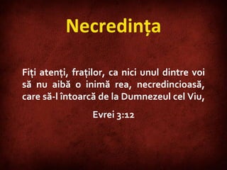 Necredinţa Fiţi atenţi, fraţilor, ca nici unul dintre voi să nu aibă o inimă rea, necredincioasă, care să-l întoarcă de la Dumnezeul cel Viu,  Evrei 3:12 