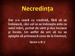 Necredinţa Dar s-o ceară cu credinţă, fără să se îndoiască, căci cel ce se îndoieşte este ca valul mării, purtat de vânt şi dus încoace şi încolo. Un astfel de om să nu se aştepte să primească ceva de la Domnul,  Iacov 1:6-7 