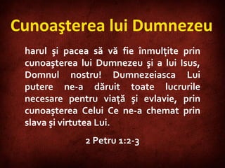 Cunoaşterea lui Dumnezeu harul şi pacea să vă fie înmulţite prin cunoaşterea lui Dumnezeu şi a lui Isus, Domnul nostru! Dumnezeiasca Lui putere ne-a dăruit toate lucrurile necesare pentru viaţă şi evlavie, prin cunoaşterea Celui Ce ne-a chemat prin slava şi virtutea Lui.  2 Petru 1:2-3 
