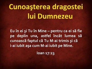Eu în ei şi Tu în Mine – pentru ca ei să fie pe deplin una, astfel încât lumea să cunoască faptul că Tu M-ai trimis şi că  i-ai iubit aşa cum M-ai iubit pe Mine.  Ioa n 17:23  Cunoaşterea dragostei lui Dumnezeu 