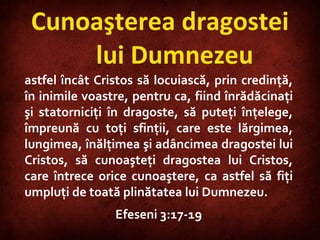 Cunoaşterea dragostei lui Dumnezeu astfel încât Cristos să locuiască, prin credinţă, în inimile voastre, pentru ca, fiind înrădăcinaţi şi statorniciţi în dragoste, să puteţi înţelege, împreună cu toţi sfinţii, care este lărgimea, lungimea, înălţimea şi adâncimea dragostei lui Cristos, să cunoaşteţi dragostea lui Cristos, care întrece orice cunoaştere, ca astfel să fiţi umpluţi de toată plinătatea lui Dumnezeu. Efeseni 3:17-19 