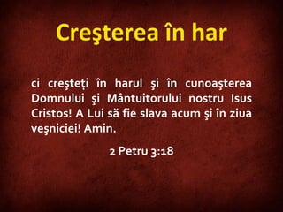 Creşterea în har ci creşteţi în harul şi în cunoaşterea Domnului şi Mântuitorului nostru Isus Cristos! A Lui să fie slava acum şi în ziua veşniciei! Amin. 2 Petru 3:18 