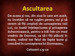 Ascultarea De aceea şi noi, din ziua în care am auzit, nu încetăm să ne rugăm pentru voi şi să cerem să fiţi umpluţi de cunoaşterea voii Lui, cu toată înţelepciunea şi priceperea duhovnicească, pentru a trăi într-un mod vrednic de Domnul, ca să-I fiţi plăcuţi în toate, rodind tot felul de fapte bune şi crescând în cunoaşterea lui Dumnezeu,  Coloseni 1:9-10 