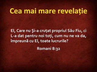 Cea mai mare revelaţie El, Care nu Şi-a cruţat propriul Său Fiu, ci L-a dat pentru noi toţi, cum nu ne va da, împreună cu El, toate lucrurile? Romani 8:32 