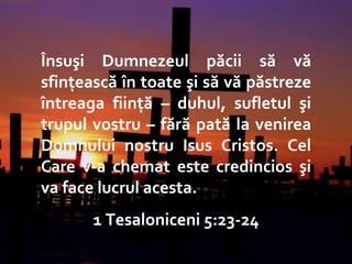 The End – Hebrews 13:20-21 Însuşi Dumnezeul păcii să vă sfinţească în toate şi să vă păstreze întreaga fiinţă – duhul, sufletul şi trupul vostru – fără pată la venirea Domnului nostru Isus Cristos. Cel Care v-a chemat este credincios şi va face lucrul acesta.  1 Tesaloniceni 5:23-24 