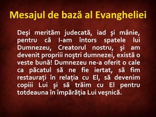 Deşi merităm judecată, iad şi mânie, pentru că I-am întors spatele lui Dumnezeu, Creatorul nostru, şi am devenit propriii noştri dumnezei, există o veste bună! Dumnezeu ne-a oferit o cale ca păcatul să ne fie iertat, să fim restauraţi în relaţia cu El, să devenim copiii Lui şi să trăim cu El pentru totdeauna în împărăţia Lui veşnică. Mesajul de bază al Evangheliei 