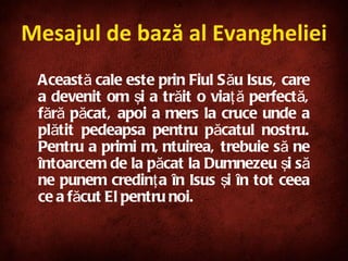 Această cale este prin Fiul Său Isus, care a devenit om şi a trăit o viaţă perfectă, fără păcat, apoi a mers la cruce unde a plătit pedeapsa pentru păcatul nostru. Pentru a primi mântuirea, trebuie să ne întoarcem de la păcat la Dumnezeu şi să ne punem credinţa în Isus şi în tot ceea ce a făcut El pentru noi. Mesajul de bază al Evangheliei 