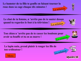 Le hamster de ta fille te gonfle en faisant tourner la roue dans sa cage chaque dix minutes !  La solution Le chat de ta femme, n ’arrête pas de te sauter dessus quand tu regardes le foot à la télévision ! La solution Ton chien n ’arrête pas de te casser les bonbons pour avoir sa bouffe et tu en as marre !  La solution Le lapin nain, prend plaisir à ronger les fils de ton ordinateur !  La solution Menu 