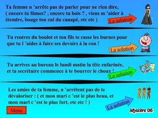 Ta femme n ’arrête pas de parler pour ne rien dire,  ( encore tu fûmes? , encore tu bois ? , viens m ’aider à étendre, bouge ton cul du canapé, etc etc ) La solution Tu rentres du boulot et ton fils te casse les burnes pour que tu l ’aides à faire ses devoirs à la con ! La solution Tu arrives au bureau le lundi matin la tête enfarinée, et ta secrétaire commence à te bourrer le choux ! La solution Les amies de ta femme, n ’arrêtent pas de te dévaloriser : ( et mon mari c ’est le plus beau, et mon mari c ’est le plus fort, etc etc ! )  La solution Menu 